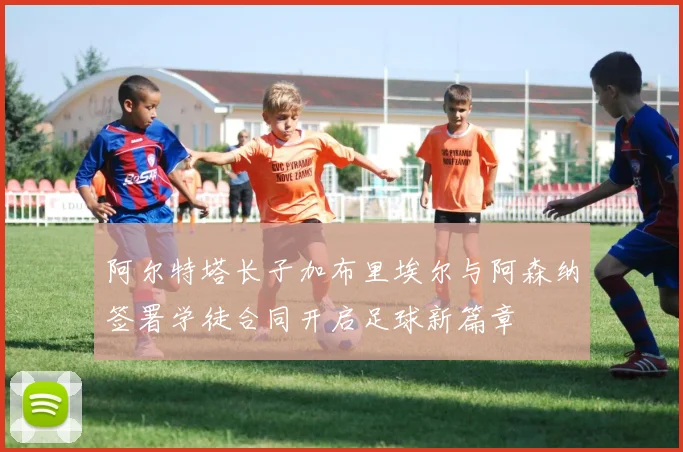 阿尔特塔长子加布里埃尔与阿森纳签署学徒合同开启足球新篇章